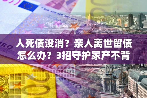 武汉人死债没消？亲人离世留债怎么办？3招守护家产不背锅