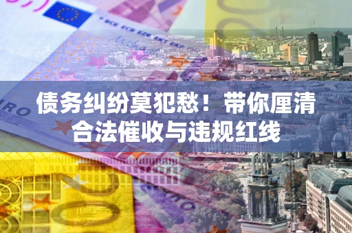 武汉债务纠纷莫犯愁！带你厘清合法催收与违规红线