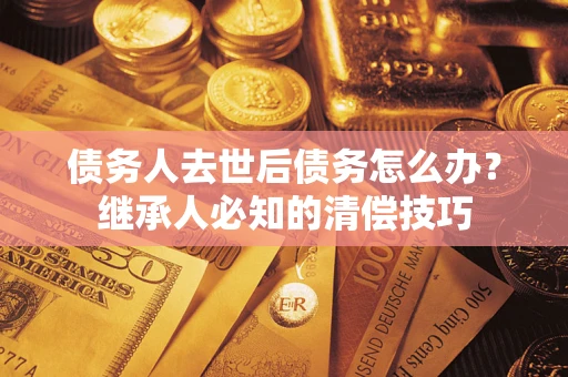 武汉债务人去世后债务怎么办？继承人必知的清偿技巧