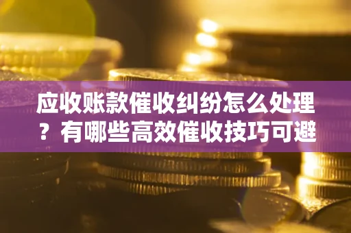 武汉应收账款催收纠纷怎么处理？有哪些高效催收技巧可避免坏账？